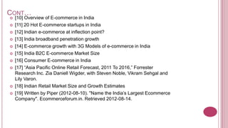 CONT…
   [10] Overview of E-commerce in India
   [11] 20 Hot E-commerce startups in India
   [12] Indian e-commerce at inflection point?
   [13] India broadband penetration growth
   [14] E-commerce growth with 3G Models of e-commerce in India
   [15] India B2C E-commerce Market Size
   [16] Consumer E-commerce in India
   [17] “Asia Pacific Online Retail Forecast, 2011 To 2016,” Forrester
    Research Inc. Zia Daniell Wigder, with Steven Noble, Vikram Sehgal and
    Lily Varon.
   [18] Indian Retail Market Size and Growth Estimates
   [19] Written by Piper (2012-08-10). "Name the India’s Largest Ecommerce
    Company". Ecommerceforum.in. Retrieved 2012-08-14.
 
