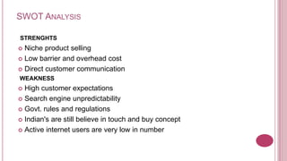 SWOT ANALYSIS

STRENGHTS
 Niche product selling
 Low barrier and overhead cost

 Direct customer communication
WEAKNESS
 High customer expectations
 Search engine unpredictability

 Govt. rules and regulations

 Indian's are still believe in touch and buy concept

 Active internet users are very low in number
 