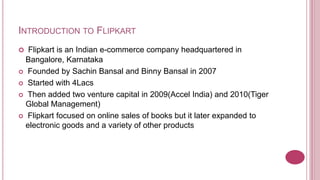 INTRODUCTION TO FLIPKART
  Flipkart is an Indian e-commerce company headquartered in
  Bangalore, Karnataka
 Founded by Sachin Bansal and Binny Bansal in 2007

 Started with 4Lacs

 Then added two venture capital in 2009(Accel India) and 2010(Tiger
  Global Management)
 Flipkart focused on online sales of books but it later expanded to
  electronic goods and a variety of other products
 