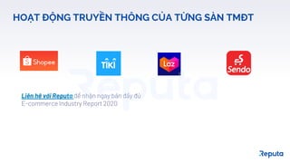 18
HOẠT ĐỘNG TRUYỀN THÔNG CỦA TỪNG SÀN TMĐT
Liên hệ với Reputa để nhận ngay bản đầy đủ
E-commerce Industry Report 2020
 