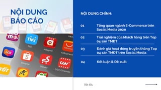 2
NỘI DUNG
BÁO CÁO
NỘI DUNG CHÍNH:
01 Tổng quan ngành E-Commerce trên
Social Media 2020
02 Trải nghiệm của khách hàng trên Top
04 sàn TMĐT
03 Đánh giá hoạt động truyền thông Top
04 sàn TMĐT trên Social Media
Bắt đầu
04 Kết luận & Đề xuất
 