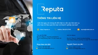 THÔNG TIN LIÊN HỆ
Liên hệ ngay với chúng tôi để nhận tư vấn các Gói dịch vụ
phù hợp và hiệu quả cho bạn và Doanh nghiệp của bạn!
https://reputa.vn Hotline: 028.2213.7979 reputa@viettel.com.vn
Trụ sở Hà Nội
Địa chỉ: Tầng 41, Toà nhà Landmark 72,
Phạm Hùng Đường, Nam Từ Liêm Quận, Hà
Nội.
Phone: 096 956 3394
Email: anhpn@viettel.com.vn
Phạm Nam Anh (Mr)
Hồ Chí Minh
Địa chỉ: Tầng 23, Viettel Complex Building,
Cách Mạng Tháng 8, phường 12, Quận 10, Hồ Chí Minh
Phone: 0896 414 672
Email: locnt22@viettel.com.vn
Nguyễn Thành Lộc (Mr)
 