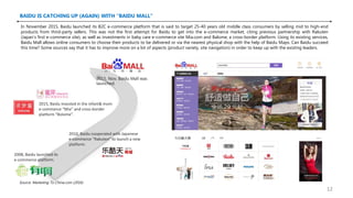 BAIDU IS CATCHING UP (AGAIN) WITH “BAIDU MALL”
2008, Baidu launched its
e-commerce platform.
2010, Baidu cooperated with Japanese
e-commerce “Rakuten” to launch a new
platform.
2015, Baidu invested in the infant& mom
e-commerce “Mia” and cross-border
platform “Bolome”.
2015, Nov, Baidu Mall was
launched.
In November 2015, Baidu launched its B2C e-commerce platform that is said to target 25-40 years old middle class consumers by selling mid to high-end
products from third-party sellers. This was not the first attempt for Baidu to get into the e-commerce market, citing previous partnership with Rakuten
(Japan’s first e-commerce site), as well as investments in baby care e-commerce site Mia.com and Balome, a cross-border platform. Using its existing services,
Baidu Mall allows online consumers to choose their products to be delivered or via the nearest physical shop with the help of Baidu Maps. Can Baidu succeed
this time? Some sources say that it has to improve more on a lot of aspects (product variety, site navigation) in order to keep up with the existing leaders.
Source: Marketing To China.com (2016)
12
 