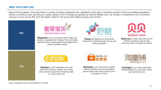 MEET THE START-UPS
Miyabaobei is an e-commerce site for baby care
products, originally from Taobao. They sell mostly
overseas items to cater parents that supplement/
distrust domestic brands
Yetang sells apparel and accessories
mainly from small businesses and up and
coming designers
B2C
C2C Taodangpu is an “online pawnshop”
selling products for users who cannot
pay back their loans
Aihuishou is C2C marketplace for used
electronics products. Buyers can use any
various forms of payment (including trade-
in to buy a new one)
Maimaibao is an m-commerce retailer
mainly catering to low-income feature
phone owners who want to reach out in
rural places in China
Beyond the big players, China also boasts a number of startup companies who capitalized on the rapid e-commerce growth in China by building specialized /
vertical e-commerce sites. According to market research firm IT Orange (as reported by Internet Retailer.com), the number of investments into e-commerce
startups in China rose by 78% from 353 deals in 2014 to 627 by end 2015. Below are just some of them.
Source: Sparklabs (2015), Internet Retailer.com (2016)
Beibei.com is a flash-sale retail site of
children’s products sold at huge
discounts within a limited time frame
13
 