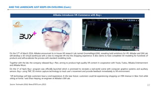 AND THE LANDSCAPE JUST KEEPS ON EVOLVING (Cont.)
Alibaba introduces VR-Commerce with Buy+
Source: Technode (2016); News.87870.com (2015)
On the 17th of March 2016, Alibaba announced its in-house VR research Lab named GnomeMagic(GM), revealing bold ambitions for VR. Alibaba said GM Lab
will develop a 3D virtual warehouse with a view to integrate VR into the shopping experience. It also claims to have completed 3D modeling for hundreds of
products and will accelerate the process with standard modeling tools.
Together with the lab, the company released Buy+ Plan, aiming to produce high-quality VR content in cooperation with Youku Tudou, Alibaba Entertainment
and Alibaba Music.
On the 1st of April, Buy+ program was officially launched which is promised to recreate a real-world scene with computer graphics systems and auxiliary
sensors. Buy+ using TMC 3D motion capture technology to track user’s movement and provide feedback immediately to VR environment.
“VR technology will help customers have a vivid experience. In the near future, customers could be experiencing shopping on Fifth Avenue in New York while
sitting at home,” said Zhao Haiping, an engineer at Alibaba’s GM Lab.
22
 