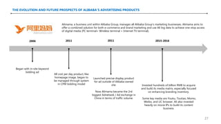 THE EVOLUTION AND FUTURE PROSPECTS OF ALIBABA’S ADVERTISING PRODUCTS
Alimama, a business unit within Alibaba Group, manages all Alibaba Group's marketing businesses. Alimama aims to
offer a combined solution for both e-commerce and brand marketing and use Ali big data to achieve one-stop access
of digital media (PC terminal+ Wireless terminal + Internet TV terminal).
Began with in-site keyword
bidding ad
All cost per day product, like
homepage image, began to
be managed through system
in CPM bidding model
Launched precise display product
for ad outside of Alibaba owned
site.
Now Alimama became the 2rd
biggest Adnetwok / Ad exchange in
China in terms of traffic volume.
Invested hundreds of billion RMB to acquire
and build its media matrix, especially focused
on enhancing branding inventory.
Some key media are Youku, Toutiao, Momo,
Weibo, and UC browser. Ali also invested
heavily on movie IPs to build its content
business.
2006 2011 2011 2015-2016
27
 