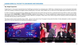 ALIBABA GOING ALL THE WAY TO LURE BRANDS AND CONSUMERS
Live data streaming of Alibaba’s Singles’ Day sale on
November 11, 2015.
Daniel Craig on 2015 Singles’ Day Live Online Show
Big -Budget Cooperation
Singles Day (11. 1) has grown tremendously since Tmall began promoting it as a shopping day in 2009. Now, it already became a much-anticipated nationwide
event and is already considered the biggest (online) shopping day in the world. Many retailers such as rivals JD.com also staged sales promotions during 11.11.
In order to maintain its colossal dominance, Alibaba went all the way last year and for the very first time co-partnered with Hunan PSTV to create a pre-single’s
day program (2015 年淘宝天猫双 11 全球购物狂欢夜晚会) in Beijing 4 hours before 11.11. The star-studded event created excitement among consumers with
big-budget production and numerous local and foreign celebrities (Li RongHao, TFBoys, Eason Chan, Daniel Craig and Kevin Spacey) as well as the opportunity
to interact with the show on both TV and OTV.
The show scored a record viewership share of 28% - almost 3x the share of any TV program during that time block. JD also attempted a similar cooperation
with CCTV 3, but the viewership was dwarfed by the Alibaba’s program.
29
 