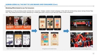 ALIBABA GOING ALL THE WAY TO LURE BRANDS AND CONSUMERS (Cont.)
Heart warming series of posters and H5 story H5 game to win tickets home Two chartered trains to send people home
Marketing Efforts Extend to Low Tier Consumers
Capitalizing on the purchasing power of lower-tier consumers. Taobao created a brand campaign in line with the homecoming season during Chinese New
Year. They utilized emotional content, followed by a mobile game with a chance to win free train tickets to their hometown.
32
 