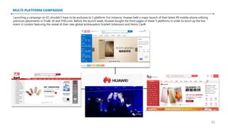 MULTI-PLATFORM CAMPAIGNS
Launching a campaign on EC shouldn’t have to be exclusive to 1 platform. For instance, Huawei held a major launch of their latest P9 mobile phone utilizing
premium placements in Tmall, JD and YHD.com. Before the launch week, Huawei bought the front pages of these 3 platforms in order to drum up the live
event in London featuring the reveal of their new global ambassadors Scarlett Johansson and Henry Cavill.
35
 