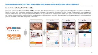 CONVERGING DIGITAL ECOSYSTEMS DRIVE THE INTEGRATION OF BRAND ADVERTISING AND E-COMMERCE
Case 1: Youku and Taobao/Tmall’s View and Buy
Youku and Taobao / Tmall launched a View and Buy product in 2016 which enables Youku users to buy the most relevant product on Taobao / Tmall without
leaving the Youku APP. This product was launched as a result of Alibaba’s full acquisition of Youku in Q1 2016. Through this acquisition, more integration is
expected in the coming years. In the future for example, Alibaba will not just let Youku viewers buy the clothes worn by the actors on the screen, but may also
get involved directly in content production which will allow them to sell the content to a client by proposing a function allowing viewers to immediately buy
products on Taobao / Tmall after seeing them in the screen.
36
 