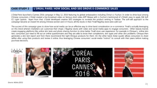 CASE STUDY 2 L’OREAL PARIS: HOW SOCIAL AND SEO DROVE E-COMMERCE SALES
L'Oréal Paris launched a Cannes 2016 campaign in May 12, 2016 featuring its global ambassadors including China’s Li Yuchun. In order to drive buzz among
Chinese consumers, L'Oréal created a live broadcast video on famous short video APP Meipai with Li Yuchun’s testimonial of L'Oréal’s easy to apply Silk Soft
CC Light Lipstick. Apart from that, L'Oréal developed creative SEO strategies to increase the product ranking in Taobao. The soft-sell approach to the
campaign became an instant hit among Chinese women and in 4 hours, all the stocks in their Tmall flagship store were sold out!
The success of this campaign goes to show how social media can be an effective way to drive band consideration on e-commerce. Tmall is actually leveraging
on this trend wherein marketers can customize their shops / flagship stores with video and social media apps to engage consumers. Other beauty brands
create engaging platforms like online skin tests and photo sharing function to drive better Tmall store user experience. For example in Clinique’s online skin
test, consumers just need to fill out an online questionnaire and they are able to know their complexions, skin types and other skin problems. Clinique then
generates a skin test report and from there recommend the right Clinique products for them. On the other hand, Estee Lauder allows consumers to share
selfies after using their products and review it online, thus leveraging Chinese consumers’ social-media “instinct” to consult with their peers before making
purchase decisions.
Source: Alizila (2015)
41
 