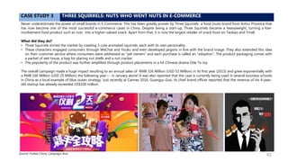 CASE STUDY 3 THREE SQUIRRELS: NUTS WHO WENT NUTS IN E-COMMERCE
Never underestimate the power of small brands in E-Commerce. This has been greatly proven by Three Squirrels- a food (nuts) brand from Anhui Province that
has now become one of the most successful e-commerce cases in China. Despite being a start-up, Three Squirrels became a heavyweight, turning a low-
involvement food product such as nuts into a higher-valued snack. Apart from that, it is now the largest retailer of snack food on Taobao and Tmall.
What did they do?
• Three Squirrels stirred the market by creating 3 cute animated squirrels, each with its own personality.
• These characters engaged consumers through WeChat and Youku and even developed jargons in line with the brand image. They also extended this idea
on their customer service where consumers were addressed as “pet owners” and each purchase is called an “adoption”. The product packaging comes with
a packet of wet tissue, a bag for placing nut shells and a nut cracker.
• The popularity of the product was further amplified through product placements in a hit Chinese drama Ode To Joy
The overall campaign made a huge impact resulting to an annual sales of RMB 326 Million (USD 52 Million) in its first year (2013) and grew exponentially with
a RMB 160 Million (USD 25 Million) the following year--- in January alone! It was also reported that the case is currently being used in several business schools
in China as a local example of blue ocean strategy. Just recently at Cannes 2016, Guangyu Guo, its chief brand officer reported that the revenue of his 4-year-
old startup has already exceeded US$100 million.
Source: Forbes China, Campaign Asia 42
 