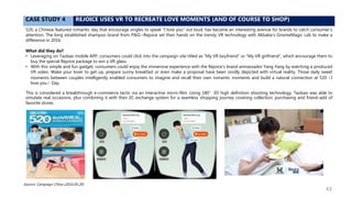 CASE STUDY 4 REJOICE USES VR TO RECREATE LOVE MOMENTS (AND OF COURSE TO SHOP)
520, a Chinese featured romantic day that encourage singles to speak “I love you” out loud, has became an interesting avenue for brands to catch consumer’s
attention. The long established shampoo brand from P&G--Rejoice set their hands on the trendy VR technology with Alibaba’s GnomeMagic Lab to make a
difference in 2016.
What did they do?
• Leveraging on Taobao mobile APP, consumers could click into the campaign site titled as “My VR boyfriend” or “My VR girlfriend”, which encourage them to
buy the special Rejoice package to win a VR glass.
• With this simple and fun gadget, consumers could enjoy the immersive experience with the Rejoice’s brand amnassador Yang Yang by watching a produced
VR video. Wake your lover to get up, prepare sunny breakfast or even make a proposal have been vividly depicted with virtual reality. Those daily sweet
moments between couples intelligently enabled consumers to imagine and recall their own romantic moments and build a natural connection at 520（I
love you）Day.
This is considered a breakthrough e-commerce tactic via an interactive micro-film. Using 180°3D high definition shooting technology, Taobao was able to
simulate real occasions, plus combining it with their EC exchange system for a seamless shopping journey covering collection, purchasing and friend-add of
favorite stores.
Source: Campaign China (2016.05.20)
43
 