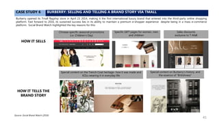 CASE STUDY 6 BURBERRY: SELLING AND TELLING A BRAND STORY VIA TMALL
Burberry opened its Tmall flagship store in April 23 2014, making it the first international luxury brand that entered into the third-party online shopping
platform. Fast forward to 2016, its sustained success lies in its ability to maintain a premium e-shopper experience despite being in a mass e-commerce
platform. Social Brand Watch highlighted the key reasons for this:
Source: Social Brand Watch (2016)
Chinese-specific seasonal promotions
(i.e. Children’s Day)
Specific GIFT pages for women, men
and children
Sales discounts
exclusive to T-Mall
Special content on the Trench Coat heritage- how it was made and
KOLs wearing it in everyday life
Special content on Burberry’s history, and
the essence of “Britishness”
HOW IT SELLS
HOW IT TELLS THE
BRAND STORY
45
 