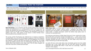 GLOBAL LEARNING FROM THE STARTUPS
While China dominates e-commerce globally, we can still learn from e-commerce success stories around the world. And apparently, we can also take some
best practices from (used to be) startups.
The success of Rent The Runway was evidenced by its numerous recognitions,
including CNBC’s one of the 50 most disruptive companies in 2013, Fast Company’s
10 most innovative fashion companies in 2011 and Time Magazine’s one of the 50
best websites in 2010. By 2016, Rent the Runway has been offering over 50,000
dresses and 10,000 accessories from over 200 designer partners. Plus they have
opened offline retail locations across major cities in the US where shoppers can
work with a work with a resident personal stylist.
RENT THE RUNWAY
Its About Personalization
DOLLAR SHAVER CLUB
A David and Goliath Story
Source: Wikipedia (2016)
Rent the Runway is an e-commerce site that provides rental service on designer
dresses and accessories for a 4- or 8-day period at 10% of the retail price. The
website was designed with personalization in its core. For one, shoppers can put
pictures of them on the app or on the website to see themselves in the dress. In
addition, they could write reviews on the dresses to better facilitate choice.
Personal stylists are also available via live chat.
Dollar Shave Club is an online retailer of razors in the US. Born out of a casual
conversation from its owners’ shaving product complaints (dull blades, super
expensive prices and pointless “new technologies”), the business was born with a very
simple model- a monthly subscription service that delivers high quality razors to
consumer’s at reasonable prices.
On of the key success factors of Dollar Shave Club was its funny, simple and no-holds-
barred video with a provocative message “Our blades are f------ great.” and a promise
that their subscription will save money over leading brands. The authenticity of the
campaign resonated well with its 20-30 year old male targets using content that’s
simple, entertaining, yet made with high quality.
Just within 48 hours of the video debut, they immediately gained more than 12,000
subscribers and in 2015, Dollar Shave Club has now been serving over 900,000
subscribers with estimated $60 million in sales which has surprisingly shaken the
“Goliaths” of the category.
Source: Real Digital Productions (2015), Wall Street Journal (2015) 47
 