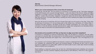 Jiao Liu
Brand Division General Manager (Alimama)
What is your current assessment of the current China EC landscape?
A decade ago, Jack Ma said: “The 21st century is e-commerce, or no business can be." The further integration
of the entire business and consumer through Internet + is the next phase of the internet. Online and offline
integration is no longer a trend. It is the reality. In China there is a huge opportunity to upgrade from offline
selling to “content and commodity” integration- through live videos and social media. New technology has
been fast and furious. The entire retail industry, including the entire marketing and supply chain processes are
constantly changing.
More than 90 percent of enterprises will move towards large-scale use and practice of big data. Today when
we talk about e-commerce, it is not just being used to buy clothes, buy a cell phone, or a lottery ticket. E-
commerce has been involved in all aspects of life and a broader consumption. So, in this sense, I think e-
commerce is in fact the ultimate consumer demand-driven, supply chain reengineered, and ultimately efficient
to meet the needs of consumers from physical products to services.
How brands can be successful in EC? How can they have an edge versus their competitors?
E-commerce is undergoing an extensive development stage. The Ali platform in particular, with 630 million
users have rich consumer data. Our product pins on the whole business of marketing the most comprehensive
big data through partnerships with support from brand owners and agencies. This is the beginning of our
mission.
For consumers, our E-commerce platforms has become a means to understand the brands and products so in
turn marketers can understand their search and browsing behavior. At Alimama we don’t want to simply
promote our platforms as an online sellers’ platform but also be able to reach a wider sales network (including
offline) to benefit from our platforms
Brand building is a long-term process. But we look into multi-dimensional brand marketing and consumer
communication. The key is precision targeting using big data to drive efficiency. I think this is very crucial for
each brand. 50
 