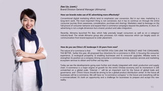 Jiao Liu (cont.)
Brand Division General Manager (Alimama)
How can brands make use of EC advertising more effectively?
Conventional digital marketing efforts tend to emphasize user conversion. But in our view, marketing is a
long-term work. The most important thing is not conversion, but it has to continue on through the entire
consumer journey (from awareness, consideration, purchase and sharing). Marketers need to leverage on the
full picture of consumer behavior and expand their e-commerce campaigns beyond the platforms. In short, EC
advertising is not a single dimension but a brand, product and sales integration.
Recently, Alimama launched Pin Bao, which help precisely target consumers as well as on a category/
industry-level. The whole Alimama group also processes rich media resources which can largely assist on
communication from brand exposure to order placement.
How do you see China’s EC landscape 5-10 years from now?
The nature of e-commerce is that: THE FASTER (YOU CAN LINK THE PRODUCT AND THE CONSUMER),
THE BETTER. Earlier this year, Ali proposed four directions for e-commerce in 2016. 1) focusing the consumer
experience, 2) ecological prosperity 3) enabling businesses and 4) consumer upgrades. Alibaba wants to
strengthen its position as a company driving consumer e-commerce services, business services and marketing
ecosystem services to obtain and further use big data.
Today we see the developments going even further and closely integrated with retail, production and supply
chain. E-commerce is a major engine of growth for the entire Chinese economy and its momentum is still
unmatched on a global scale. "Internet +" will be an important tool for the future of global trade and
governance, and China's future should be aiming to be a global product distribution center. In the future all
businesses will be e-commerce, We will have no “e-commerce company” in the future and everything will be
e-commercialized. It’s both an opportunity and a challenge for businesses to prepare and accept this new
reality.
51
 
