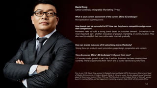 David Feng
Senior Director, Integrated Marketing (YHD)
What is your current assessment of the current China EC landscape?
Monopolization is getting worse.
How brands can be successful in EC? How can they have a competitive edge versus
their competitors?
Marketers need to build a strong brand based on customer demand. Innovation is the
most important part- whether innovation of product, marketing or communication. They
also need to establish their own online sales channels gradually.
How can brands make use of EC advertising more effectively?
Strong focus on product, event, promotion, page design, cooperation and content.
How do you see China’s EC landscape 5-10 years from now?
E-Commerce sales growth in tier1, tier 2 and tier 3 markets has been slowing down
currently. There is opportunity from Tiers 4 and 5, but its hard to be sure for now.
Prior to join YHD, David Feng worked in Elizabeth Arden as Digital MKT & Ecommerce Director and Head
of Digital & Ecommerce in Fonterra Brands China. In his early career, he also played several important
digital & Ecommerce roles in Pfizer PCH and The9 Limited, in which helped World of Warcraft success
launch in mainland China and led biggest joint marketing program iCoke-WoW with Coca-Cola China.
52
 