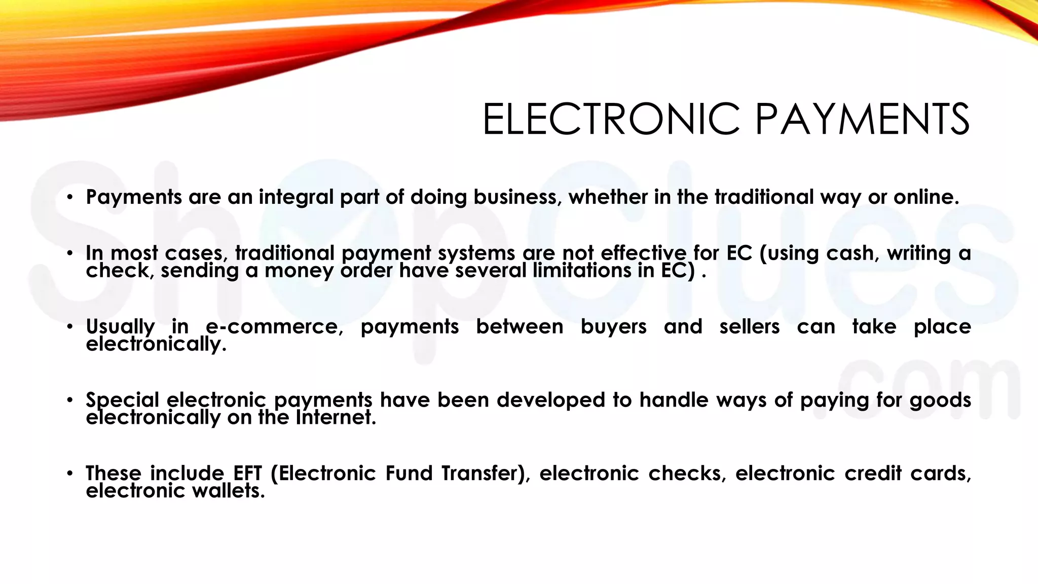 ELECTRONIC PAYMENTS
• Payments are an integral part of doing business, whether in the traditional way or online.
• In most cases, traditional payment systems are not effective for EC (using cash, writing a
check, sending a money order have several limitations in EC) .
• Usually in e-commerce, payments between buyers and sellers can take place
electronically.
• Special electronic payments have been developed to handle ways of paying for goods
electronically on the Internet.

• These include EFT (Electronic Fund Transfer), electronic checks, electronic credit cards,
electronic wallets.

 