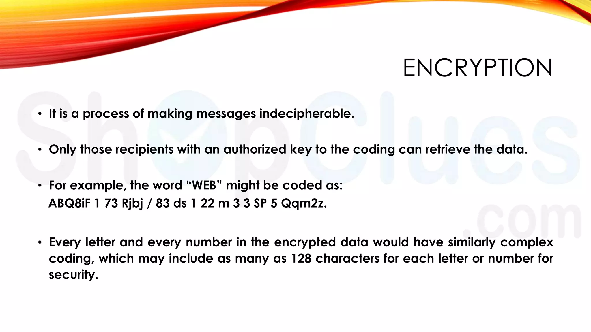 ENCRYPTION
• It is a process of making messages indecipherable.
• Only those recipients with an authorized key to the coding can retrieve the data.
• For example, the word “WEB” might be coded as:
ABQ8iF 1 73 Rjbj / 83 ds 1 22 m 3 3 SP 5 Qqm2z.
• Every letter and every number in the encrypted data would have similarly complex
coding, which may include as many as 128 characters for each letter or number for
security.

 