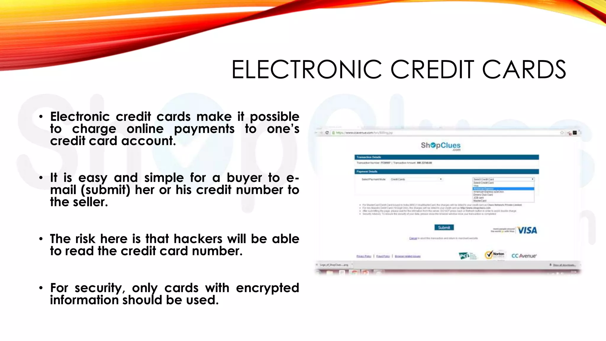 ELECTRONIC CREDIT CARDS
• Electronic credit cards make it possible
to charge online payments to one’s
credit card account.
• It is easy and simple for a buyer to email (submit) her or his credit number to
the seller.
• The risk here is that hackers will be able
to read the credit card number.
• For security, only cards with encrypted
information should be used.

 