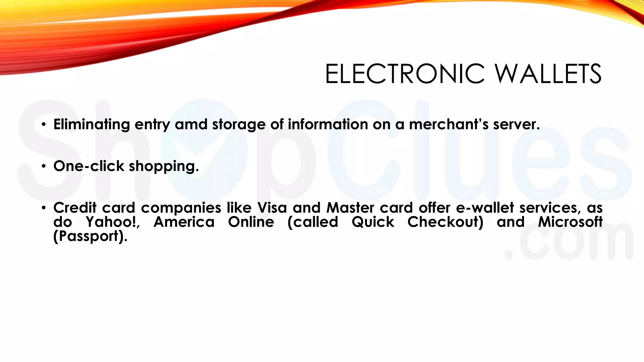 ELECTRONIC WALLETS
• Eliminating entry amd storage of information on a merchant’s server.
• One-click shopping.

• Credit card companies like Visa and Master card offer e-wallet services, as
do Yahoo!, America Online (called Quick Checkout) and Microsoft
(Passport).

 