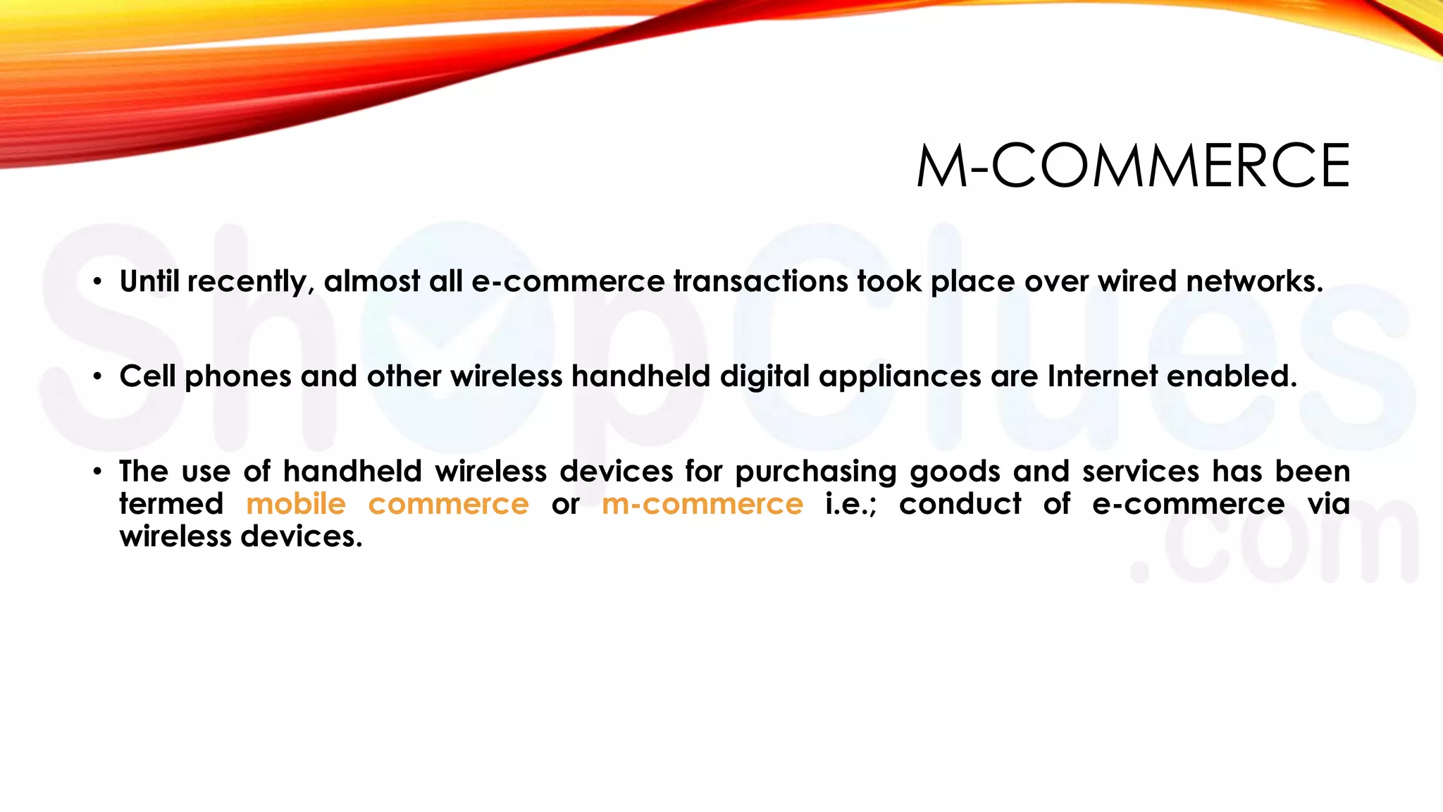 M-COMMERCE
• Until recently, almost all e-commerce transactions took place over wired networks.
• Cell phones and other wireless handheld digital appliances are Internet enabled.

• The use of handheld wireless devices for purchasing goods and services has been
termed mobile commerce or m-commerce i.e.; conduct of e-commerce via
wireless devices.

 