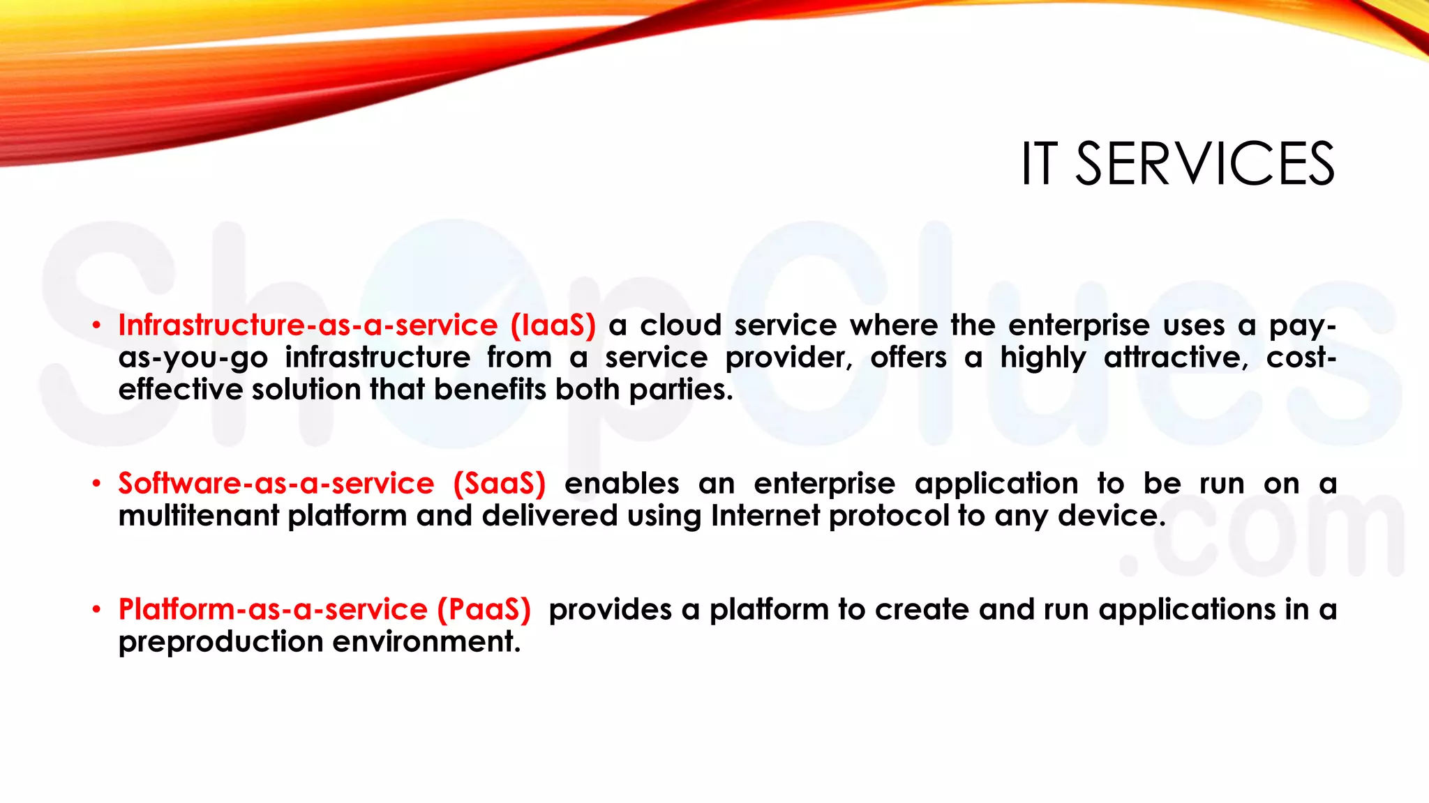 IT SERVICES
• Infrastructure-as-a-service (IaaS) a cloud service where the enterprise uses a payas-you-go infrastructure from a service provider, offers a highly attractive, costeffective solution that benefits both parties.
• Software-as-a-service (SaaS) enables an enterprise application to be run on a
multitenant platform and delivered using Internet protocol to any device.
• Platform-as-a-service (PaaS) provides a platform to create and run applications in a
preproduction environment.

 