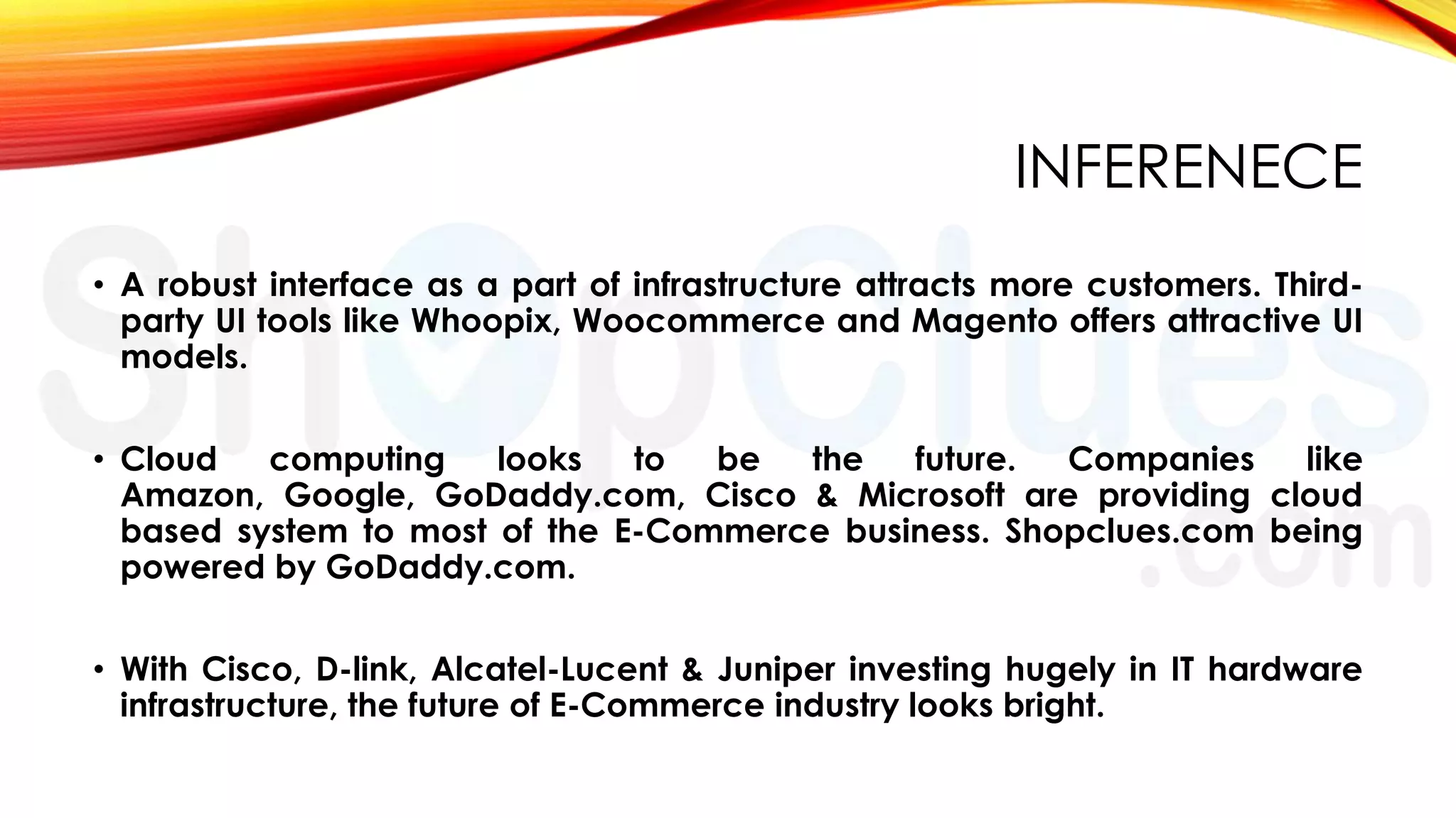 INFERENECE
• A robust interface as a part of infrastructure attracts more customers. Thirdparty UI tools like Whoopix, Woocommerce and Magento offers attractive UI
models.
• Cloud
computing
looks
to
be
the
future.
Companies
like
Amazon, Google, GoDaddy.com, Cisco & Microsoft are providing cloud
based system to most of the E-Commerce business. Shopclues.com being
powered by GoDaddy.com.

• With Cisco, D-link, Alcatel-Lucent & Juniper investing hugely in IT hardware
infrastructure, the future of E-Commerce industry looks bright.

 