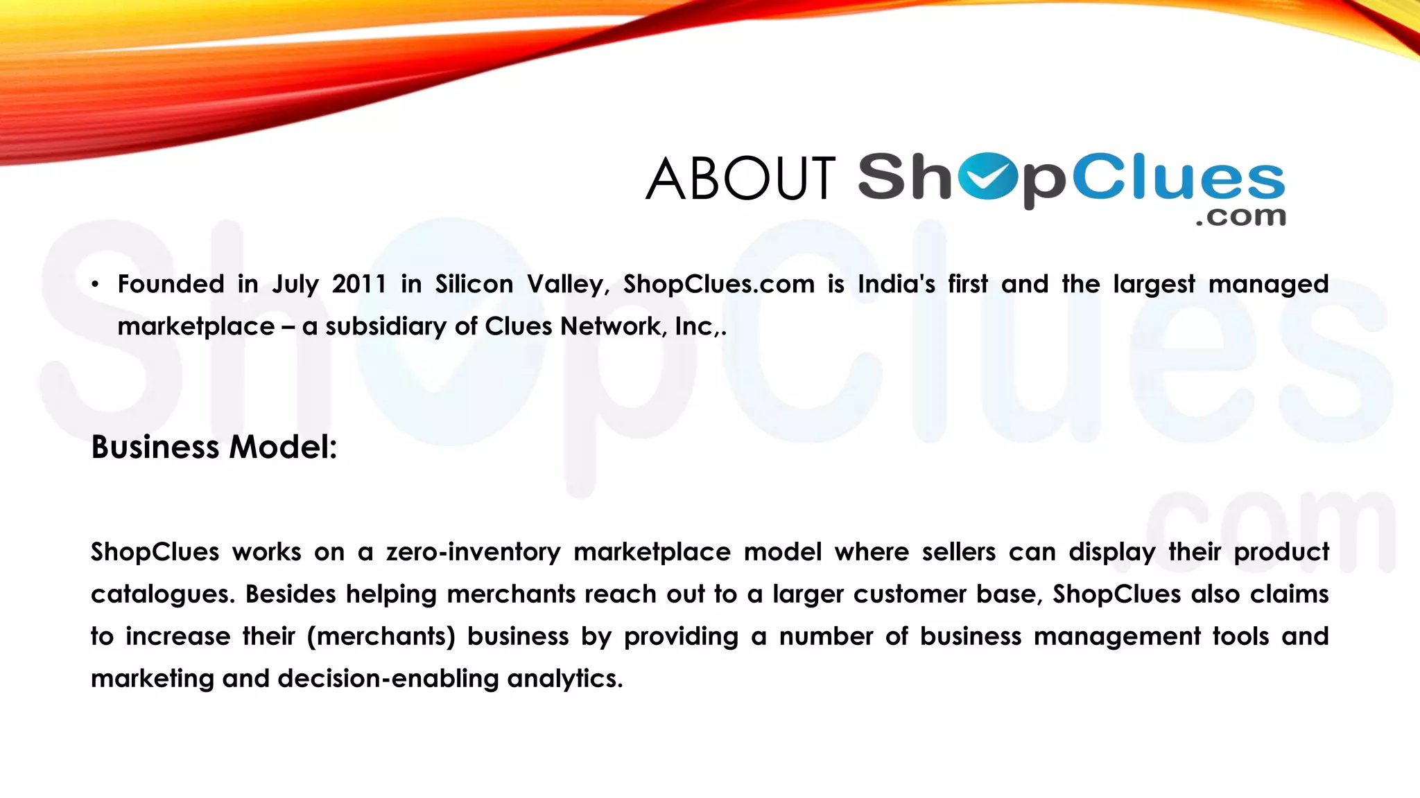 ABOUT
• Founded in July 2011 in Silicon Valley, ShopClues.com is India's first and the largest managed
marketplace – a subsidiary of Clues Network, Inc,.

Business Model:
ShopClues works on a zero-inventory marketplace model where sellers can display their product
catalogues. Besides helping merchants reach out to a larger customer base, ShopClues also claims

to increase their (merchants) business by providing a number of business management tools and
marketing and decision-enabling analytics.

 