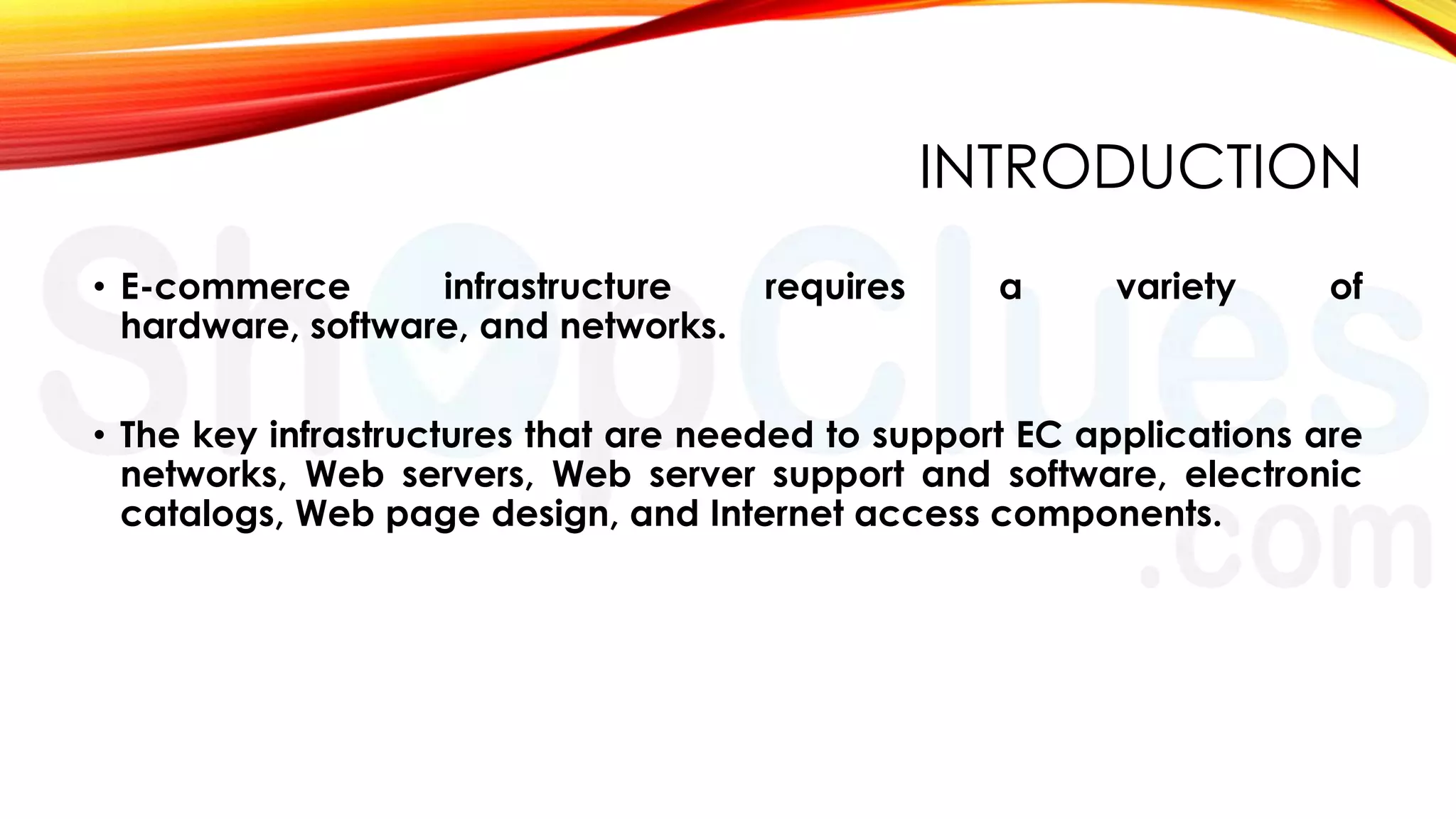 INTRODUCTION
• E-commerce
infrastructure
hardware, software, and networks.

requires

a

variety

of

• The key infrastructures that are needed to support EC applications are
networks, Web servers, Web server support and software, electronic
catalogs, Web page design, and Internet access components.

 