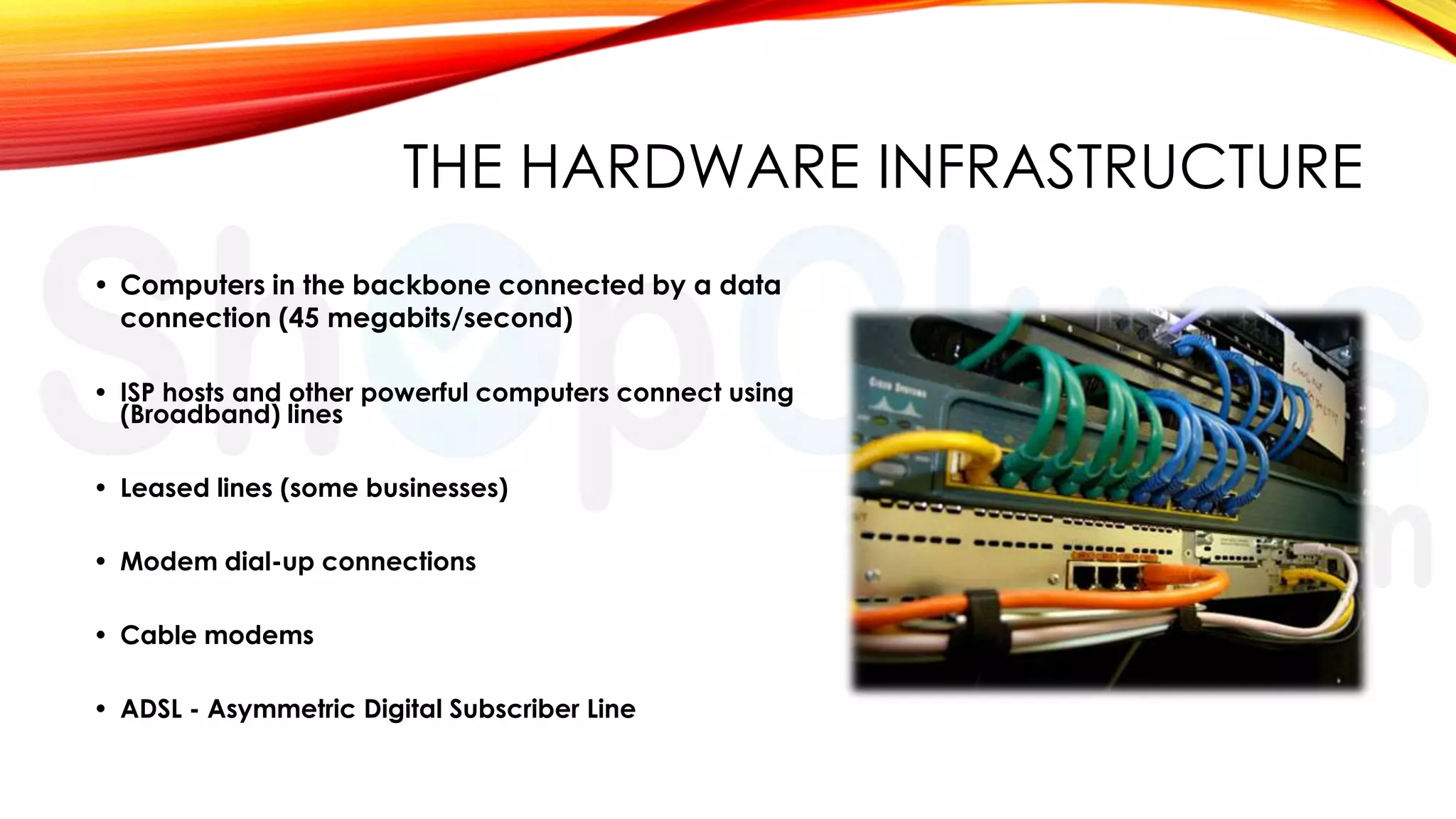THE HARDWARE INFRASTRUCTURE
• Computers in the backbone connected by a data
connection (45 megabits/second)
• ISP hosts and other powerful computers connect using
(Broadband) lines
• Leased lines (some businesses)
• Modem dial-up connections
• Cable modems
• ADSL - Asymmetric Digital Subscriber Line

 