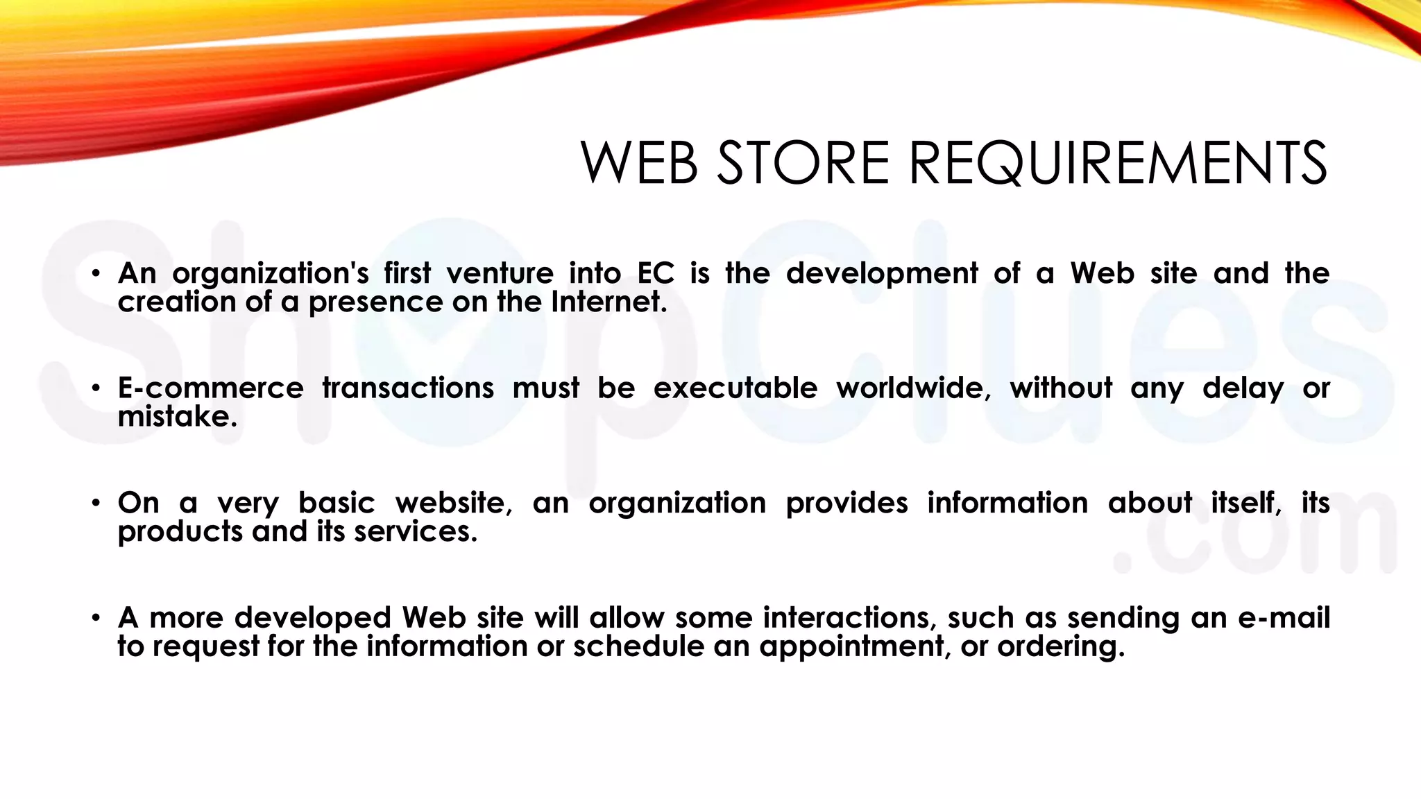 WEB STORE REQUIREMENTS
• An organization's first venture into EC is the development of a Web site and the
creation of a presence on the Internet.
• E-commerce transactions must be executable worldwide, without any delay or
mistake.
• On a very basic website, an organization provides information about itself, its
products and its services.
• A more developed Web site will allow some interactions, such as sending an e-mail
to request for the information or schedule an appointment, or ordering.

 