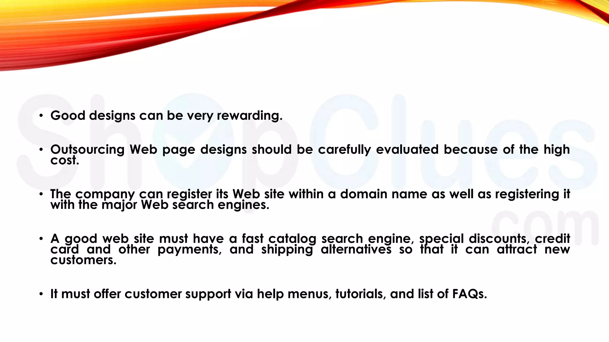 • Good designs can be very rewarding.
• Outsourcing Web page designs should be carefully evaluated because of the high
cost.

• The company can register its Web site within a domain name as well as registering it
with the major Web search engines.
• A good web site must have a fast catalog search engine, special discounts, credit
card and other payments, and shipping alternatives so that it can attract new
customers.
• It must offer customer support via help menus, tutorials, and list of FAQs.

 