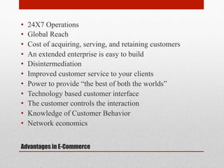 • 
• 
• 
• 
• 
• 
• 
• 
• 
• 
• 

24X7 Operations
Global Reach
Cost of acquiring, serving, and retaining customers
An extended enterprise is easy to build
Disintermediation
Improved customer service to your clients
Power to provide “the best of both the worlds”
Technology based customer interface
The customer controls the interaction
Knowledge of Customer Behavior
Network economics

Advantages in E-Commerce

 