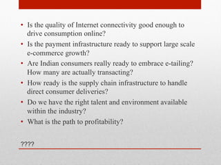 •  Is the quality of Internet connectivity good enough to
drive consumption online?
•  Is the payment infrastructure ready to support large scale
e-commerce growth?
•  Are Indian consumers really ready to embrace e-tailing?
How many are actually transacting?
•  How ready is the supply chain infrastructure to handle
direct consumer deliveries?
•  Do we have the right talent and environment available
within the industry?
•  What is the path to profitability?
????

 
