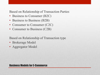 Based on Relationship of Transaction Parties
•  Business to Consumer (B2C)
•  Business to Business (B2B)
•  Consumer to Consumer (C2C)
•  Consumer to Business (C2B)
Based on Relationship of Transaction type
•  Brokerage Model
•  Aggregator Model

Business Models for E-Commerce

 