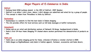 12
Inkfruit
• Kashyap Dalal (IIM Lucknow alumni) is the CEO of Inkfruit, 2007 Mumbai.
• Inkfruit is an online t-shirt store, where t-shirt designs are submitted and voted for by a group of people.
• This concept is taken from Threadless to India by Inkfruit.
Dealsandyou
• Dealsandyou is a website to find the best deals in Indian shopping.
• The site provides offers for local services such as full body massages or buffet restaurants.
Homeshop18
• Online and on-air retail and distribution venture of Network 18 Group, headquartered in Noida.
• India's first 24-hour Home Shopping TV channel where anchors performed live demonstration of products on
sale.
Yebhi.com
• Yebhi.com is an online shopping portal for Home, Lifestyle & Fashion e-retailer started in 2009.
• Yebhi (began as BigShoeBazaar.com) deals in fashion apparel, footwear, accessories and home decors.
Major Players of E-Commerce in India
 