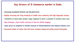 17
Key Drivers of E-Commerce market in India
• Increasing broadband Internet and 3G penetration.
• Rapidly increasing the living standards of middle class community with high disposable incomes.
• Availability of much wider product range compared to what is available at retailers show room.
• Busy lifestyles, urban traffic and lack of time for offline shopping
• Lower prices as compared to retailers because of disintermediation and reduced inventory cost.
• Increased number of online sites with more consumer buying and selling second-hand goods.
 
