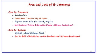 29
Cons for Consumers
• Shipping Costs
• Cannot Feel, Touch or Try on Items
• Required Credit Card for Security Purposes
• Distribution of Private Information (Name, Address, Contact no.)
Cons for Business
• Difficult to Build Costumer Trust
• Cost to Build a Website has certain Hardware and Software Requirement
Pros and Cons of E-Commerce
 