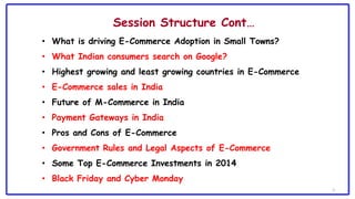 3
Session Structure Cont…
• What is driving E-Commerce Adoption in Small Towns?
• What Indian consumers search on Google?
• Highest growing and least growing countries in E-Commerce
• E-Commerce sales in India
• Future of M-Commerce in India
• Payment Gateways in India
• Pros and Cons of E-Commerce
• Government Rules and Legal Aspects of E-Commerce
• Some Top E-Commerce Investments in 2014
• Black Friday and Cyber Monday
 