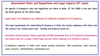 30
Government Rules and Regulations and Legal Aspects (IT Laws)
• No specific E-Commerce rules and regulations are there in India. IT Act 2000 is the sole cyber
law which governs all the online issues.
• Legal issues of E-Commerce are different for different categories of E-Commerce.
• The legal requirements for undertaking E-Commerce in India also involve compliance with other laws
like contract law, Indian penal code, banking and financial norms etc.
• Perry4Law and Perry4Law Techno Legal Base (PTLB) recommend that all E-Commerce entrepreneurs
and owners must do a proper techno legal exercise before opening an E-Commerce website.
• E-Commerce websites in India must ensure privacy protection, data protection, data security,
cyber security, confidentiality, maintenance etc.
 