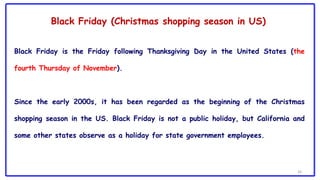 34
Black Friday is the Friday following Thanksgiving Day in the United States (the
fourth Thursday of November).
Since the early 2000s, it has been regarded as the beginning of the Christmas
shopping season in the US. Black Friday is not a public holiday, but California and
some other states observe as a holiday for state government employees.
Black Friday (Christmas shopping season in US)
 