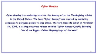 35
Cyber Monday
Cyber Monday is a marketing term for the Monday after the Thanksgiving holiday
in the United States. The term "Cyber Monday" was created by marketing
companies to persuade people to shop online. The term made its debut on November
28, 2005, in a Shop.org press release entitled "Cyber Monday Quickly Becoming
One of the Biggest Online Shopping Days of the Year"
 
