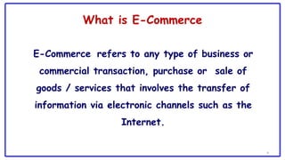 What is E-Commerce
E-Commerce refers to any type of business or
commercial transaction, purchase or sale of
goods / services that involves the transfer of
information via electronic channels such as the
Internet.
4
 