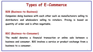 Types of E-Commerce
B2B (Business-to-Business)
Companies doing business with each other such as manufacturers selling to
distributors and wholesalers selling to retailers. Pricing is based on
quantity of order and is often negotiable.
B2C (Business-to-Consumer)
The model denotes a financial transaction or online sale between a
business and consumer. B2C involves a service or product exchange from a
business to a consumer.
5
 