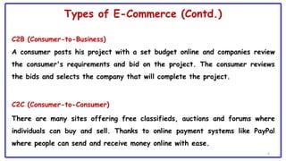 Types of E-Commerce (Contd.)
C2B (Consumer-to-Business)
A consumer posts his project with a set budget online and companies review
the consumer's requirements and bid on the project. The consumer reviews
the bids and selects the company that will complete the project.
C2C (Consumer-to-Consumer)
There are many sites offering free classifieds, auctions and forums where
individuals can buy and sell. Thanks to online payment systems like PayPal
where people can send and receive money online with ease.
6
 