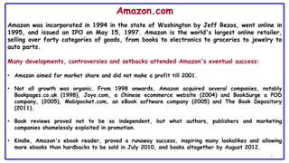 7
Amazon.com
Amazon was incorporated in 1994 in the state of Washington by Jeff Bezos, went online in
1995, and issued an IPO on May 15, 1997. Amazon is the world's largest online retailer,
selling over forty categories of goods, from books to electronics to groceries to jewelry to
auto parts.
Many developments, controversies and setbacks attended Amazon's eventual success:
• Amazon aimed for market share and did not make a profit till 2001.
• Not all growth was organic. From 1998 onwards, Amazon acquired several companies, notably
Bookpages.co.uk (1998), Joyo.com, a Chinese ecommerce website (2004) and BookSurge a POD
company, (2005), Mobipocket.com, an eBook software company (2005) and The Book Depository
(2011).
• Book reviews proved not to be so independent, but what authors, publishers and marketing
companies shamelessly exploited in promotion.
• Kindle, Amazon's ebook reader, proved a runaway success, inspiring many lookalikes and allowing
more ebooks than hardbacks to be sold in July 2010, and books altogether by August 2012.
 