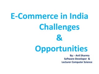 E-Commerce in India
Challenges
&
Opportunities
By: - Anil Sharma
Software Developer &
Lecturer Computer Science
 