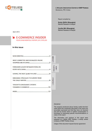 L’ATELIER | INNOVATION CENTER OF BNP PARIBAS
                                                 SHANGHAI, P.R. CHINA




                                                     Report compiled by:

                                                     Emily ZHOU (Shanghai)
                                                     Market Research Analyst

                                                     Cecilia WU (Shanghai)
                                                     Market Research Analyst
April, 2012



 E-COMMERCE INSIDER
     YOUR CHINA MONTHLY REPORT, BY L’ATELIER



In this issue




                                               Disclaimer

                                               The analysts mentioned above hereby certify that their
                                               views about the companies discussed in this report are
                                               accurately expressed and that they have not received
                                               and will not receive direct or indirect compensation in
                                               exchange for expressing specific recommendations or
                                               views in this report.

                                               The information and opinions in this report were
                                               prepared by L’Atelier BNP Paribas, a wholly owned
                                               company of BNP Paribas Group.

                                               Usage of this document request license agreement.
 